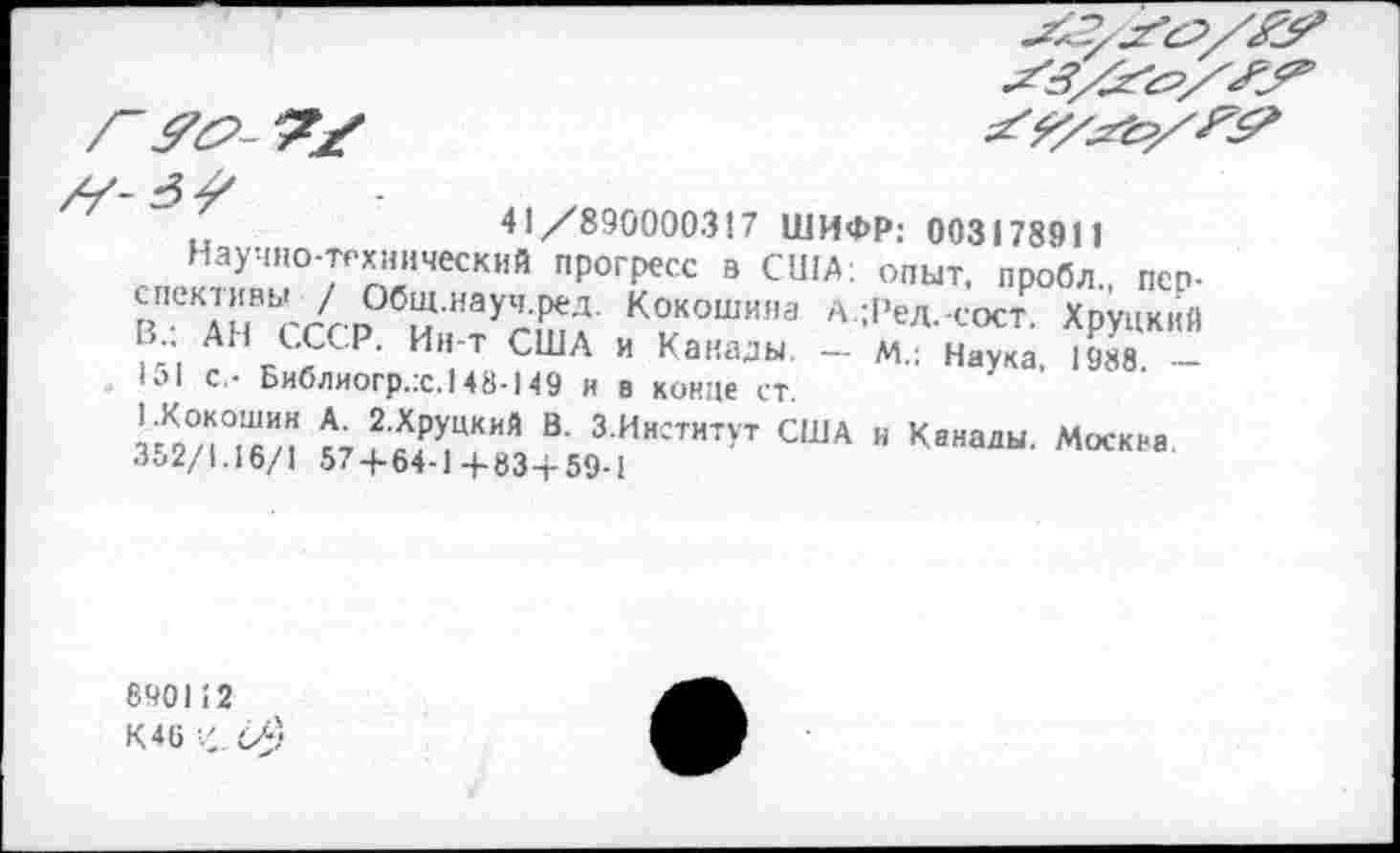 ﻿41/890000317 ШИФР: 003178911
Научно-технический прогресс в США: опыт, пробл., перспективы / Общ.науч.ред. Кокошина А.;Ред.-сост Хрупкий В : АН СССР. Ин-т США и Канады - м. н^ка Ж -lol с,- Библиогр.х.148-149 и в конце ст
Г 2/i°Z	В' ЗИигтнтУт США и Канады. Москва.
3^2/1.16/1 574-64-1+83+59-1
890112 К46